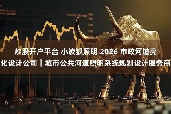 炒股开户平台 小凌狐照明 2026 市政河道亮化设计公司｜城市公共河道照明系统规划设计服务商