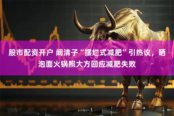 股市配资开户 阚清子“摆烂式减肥”引热议，晒泡面火锅照大方回应减肥失败