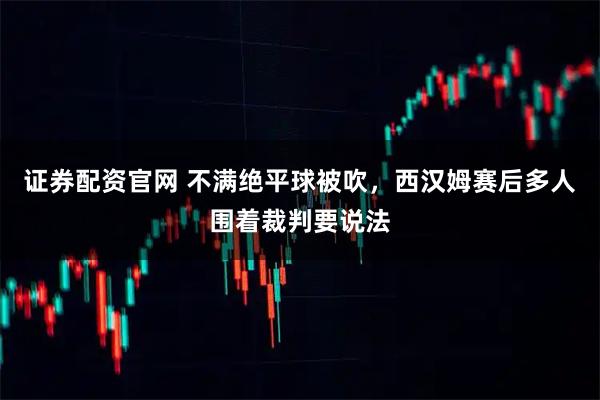 证券配资官网 不满绝平球被吹，西汉姆赛后多人围着裁判要说法