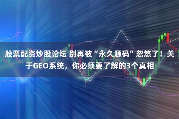 股票配资炒股论坛 别再被“永久源码”忽悠了！关于GEO系统，你必须要了解的3个真相