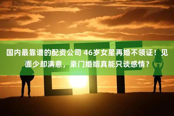 国内最靠谱的配资公司 46岁女星再婚不领证！见面少却满意，豪门婚姻真能只谈感情？