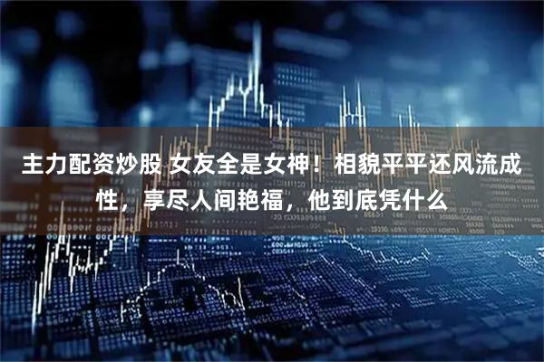主力配资炒股 女友全是女神！相貌平平还风流成性，享尽人间艳福，他到底凭什么