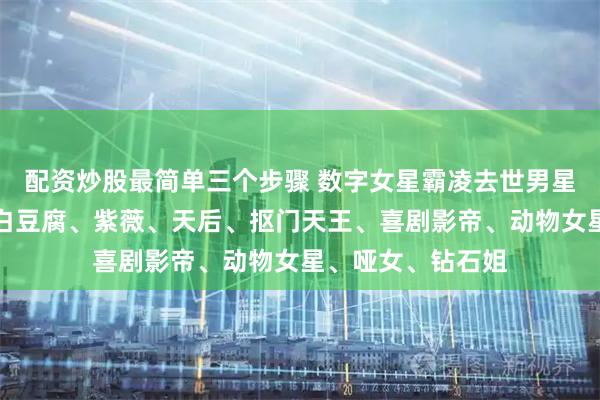 配资炒股最简单三个步骤 数字女星霸凌去世男星内幕、大白鹅、白豆腐、紫薇、天后、抠门天王、喜剧影帝、动物女星、哑女、钻石姐