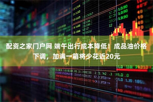 配资之家门户网 端午出行成本降低！成品油价格下调，加满一箱将少花近20元