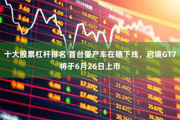 十大股票杠杆排名 首台量产车在穗下线，启境GT7将于6月26日上市