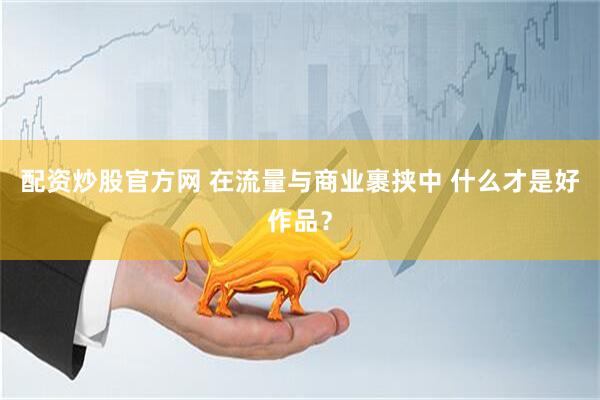配资炒股官方网 在流量与商业裹挟中 什么才是好作品？