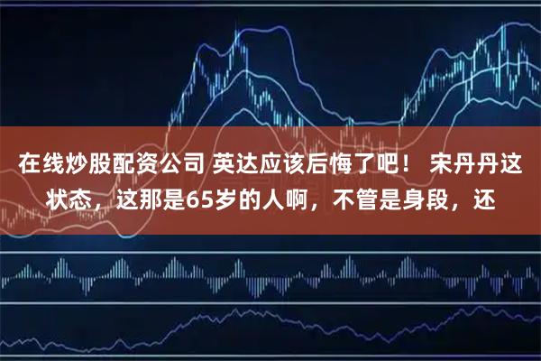 在线炒股配资公司 英达应该后悔了吧! 宋丹丹这状态,这那是65岁的人啊,不管是身段,还