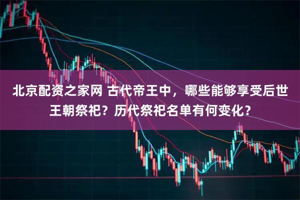 北京配资之家网 古代帝王中,哪些能够享受后世王朝祭祀?历代祭祀名单有何变化?