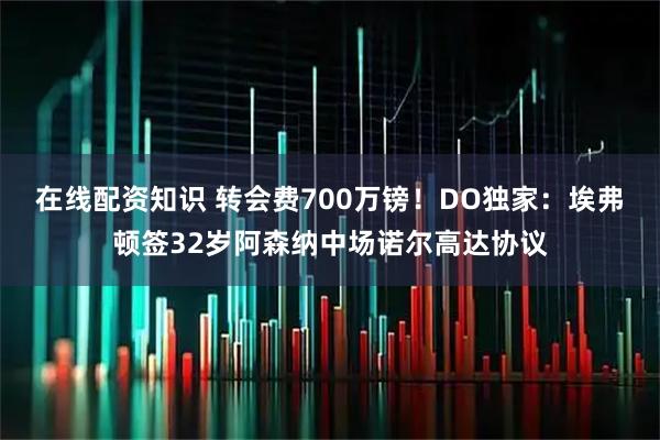 在线配资知识 转会费700万镑!DO独家:埃弗顿签32岁阿森纳中场诺尔高达协议