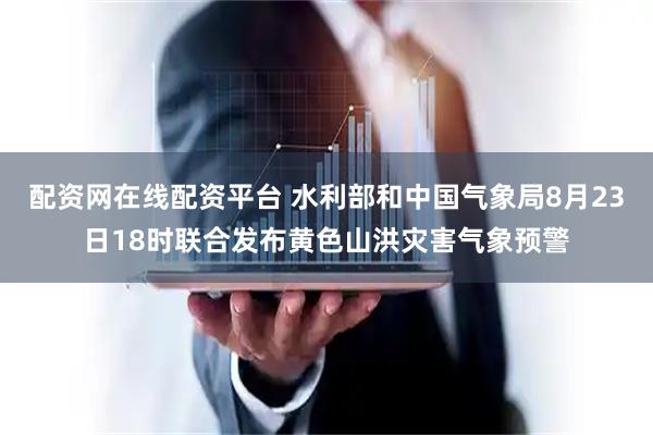 配资网在线配资平台 水利部和中国气象局8月23日18时联合发布黄色山洪灾害气象预警