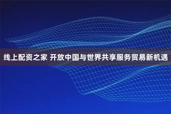 线上配资之家 开放中国与世界共享服务贸易新机遇