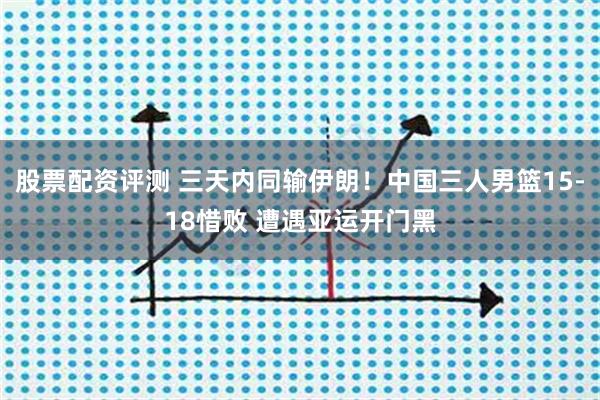 股票配资评测 三天内同输伊朗!中国三人男篮15-18惜败 遭遇亚运开门黑