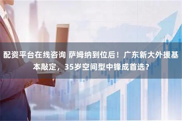 配资平台在线咨询 萨姆纳到位后！广东新大外援基本敲定，35岁空间型中锋成首选？